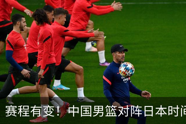 赛程有变！中国男篮对阵日本时间调整，赛前迎来3喜讯加1个坏消息
